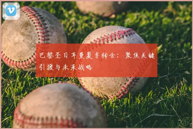 巴黎圣日耳曼夏季转会:聚焦关键引援与未来战略