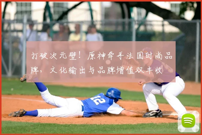 打破次元壁！原神牵手法国时尚品牌，文化输出与品牌增值双丰收