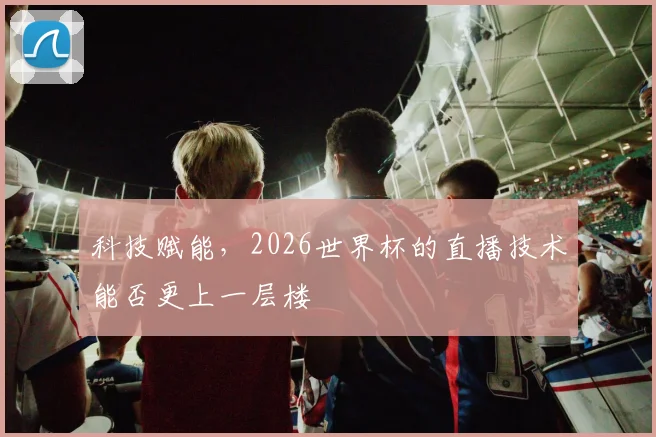 科技赋能，2026世界杯的直播技术能否更上一层楼