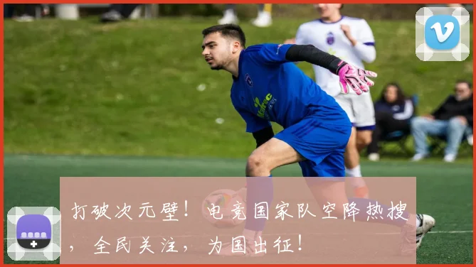 打破次元壁!电竞国家队空降热搜,全民关注,为国出征!