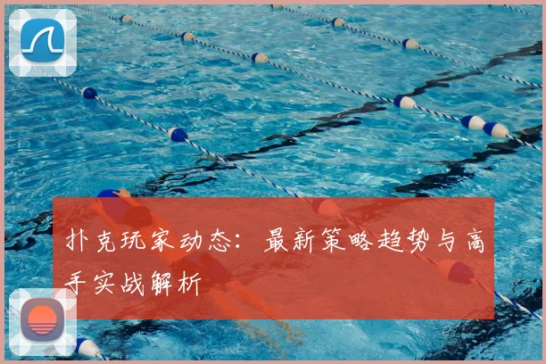 扑克玩家动态:最新策略趋势与高手实战解析