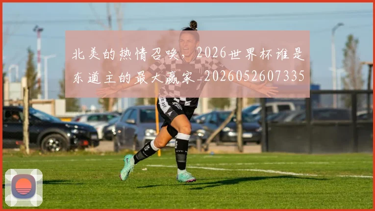 北美的热情召唤，2026世界杯谁是东道主的最大赢家_20260526073354
