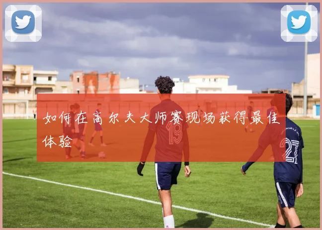 如何在高尔夫大师赛现场获得最佳体验