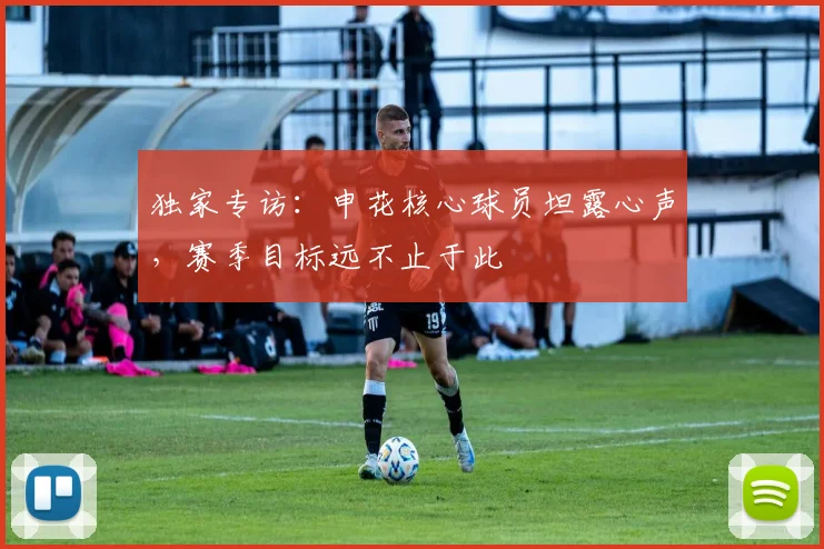 独家专访:申花核心球员坦露心声,赛季目标远不止于此