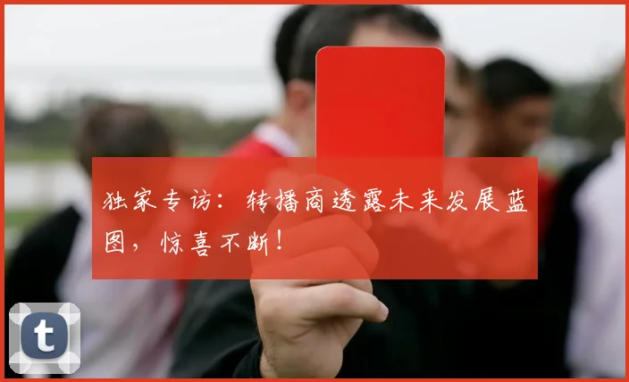 独家专访：转播商透露未来发展蓝图，惊喜不断！