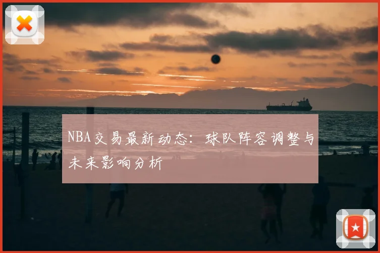 NBA交易最新动态：球队阵容调整与未来影响分析