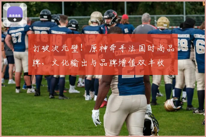 打破次元壁!原神牵手法国时尚品牌,文化输出与品牌增值双丰收