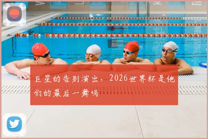 巨星的告别演出,2026世界杯是他们的最后一舞吗