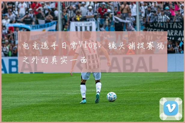 电竞选手日常Vlog,镜头捕捉赛场之外的真实一面