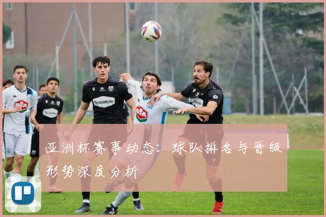 亚洲杯赛事动态：球队排名与晋级形势深度分析