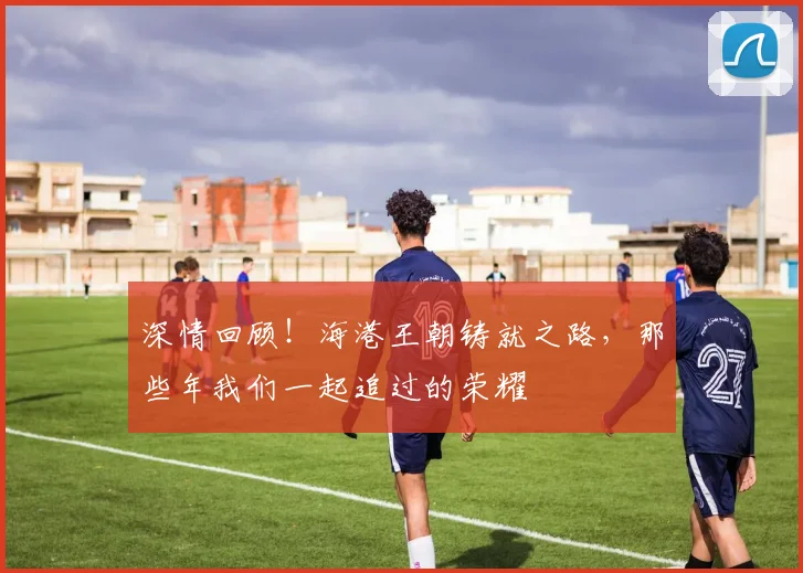 深情回顾！海港王朝铸就之路，那些年我们一起追过的荣耀