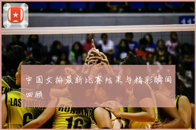 中国女排最新比赛结果与精彩瞬间回顾