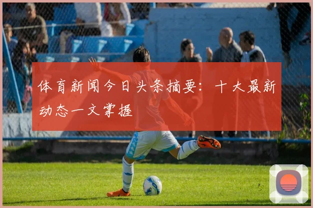 体育新闻今日头条摘要：十大最新动态一文掌握