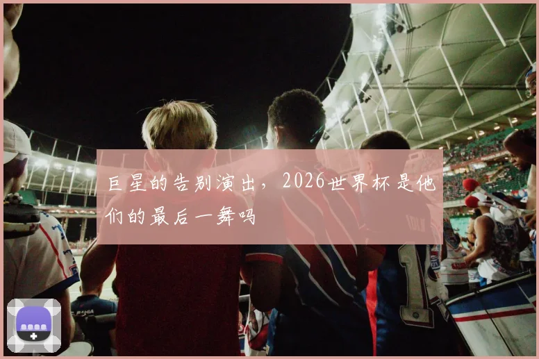 巨星的告别演出,2026世界杯是他们的最后一舞吗