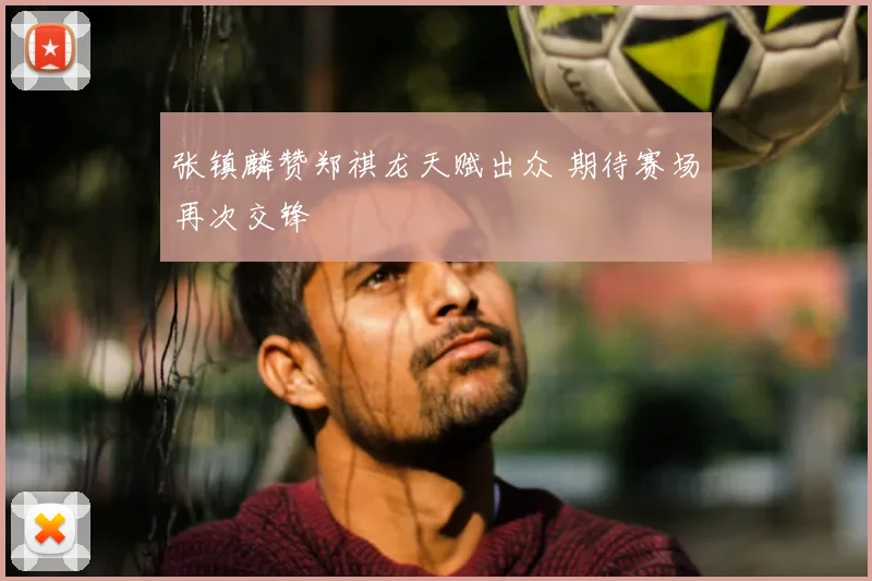 张镇麟赞郑祺龙天赋出众 期待赛场再次交锋