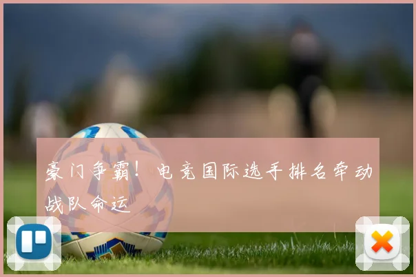 豪门争霸！电竞国际选手排名牵动战队命运