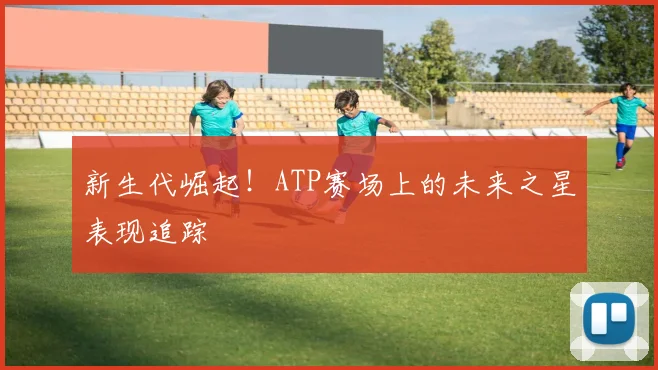 新生代崛起!ATP赛场上的未来之星表现追踪