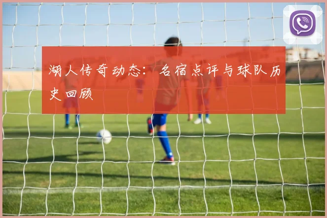 湖人传奇动态:名宿点评与球队历史回顾