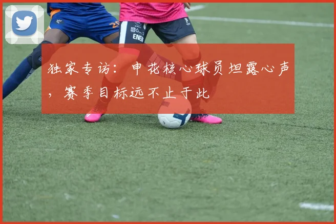 独家专访：申花核心球员坦露心声，赛季目标远不止于此