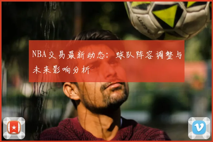 NBA交易最新动态：球队阵容调整与未来影响分析