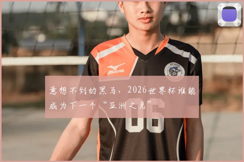 意想不到的黑马,2026世界杯谁能成为下一个“亚洲之光”