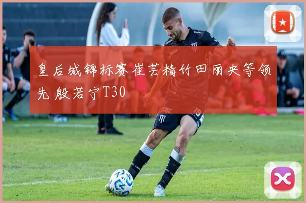 皇后城锦标赛崔芸精竹田丽央等领先 殷若宁T30