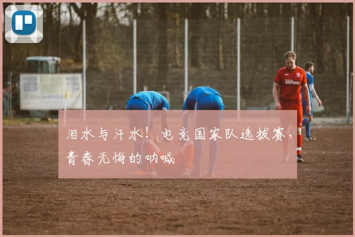 泪水与汗水!电竞国家队选拔赛,青春无悔的呐喊