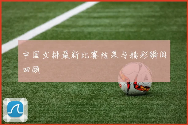 中国女排最新比赛结果与精彩瞬间回顾