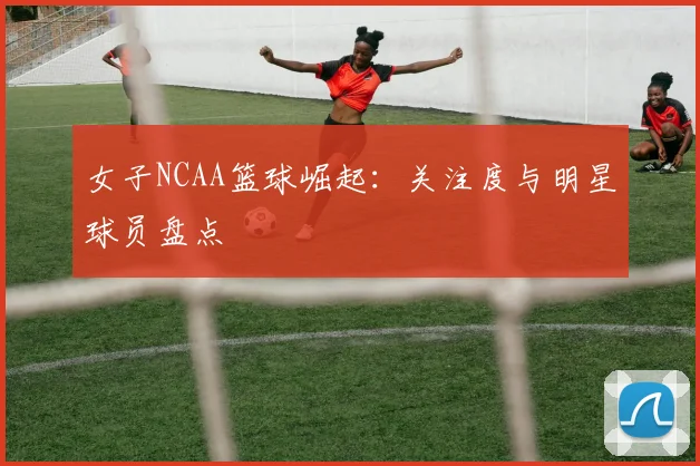 女子NCAA篮球崛起：关注度与明星球员盘点
