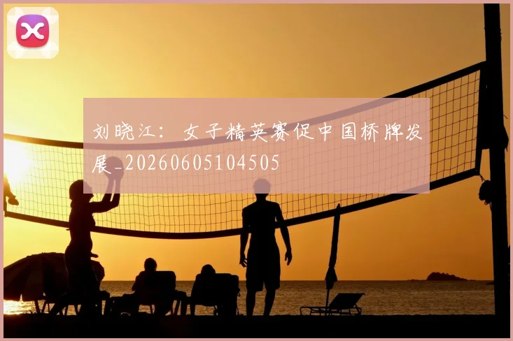 刘晓江：女子精英赛促中国桥牌发展_20260605104505