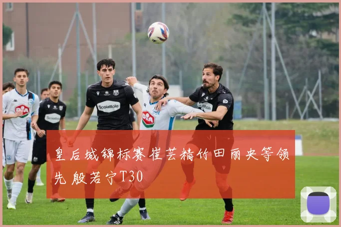 皇后城锦标赛崔芸精竹田丽央等领先 殷若宁T30
