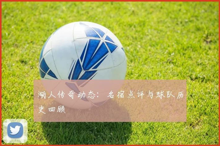 湖人传奇动态:名宿点评与球队历史回顾